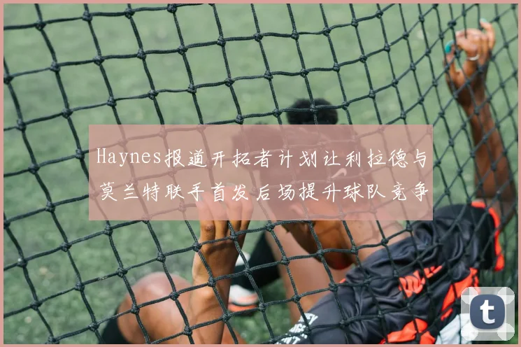 Haynes报道开拓者计划让利拉德与莫兰特联手首发后场提升球队竞争力