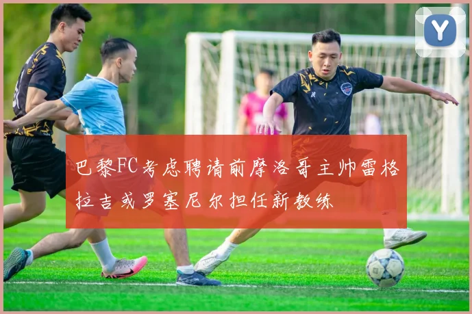 巴黎FC考虑聘请前摩洛哥主帅雷格拉吉或罗塞尼尔担任新教练