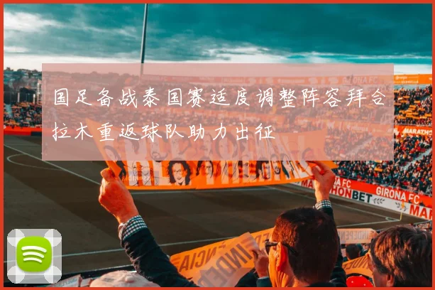国足备战泰国赛适度调整阵容拜合拉木重返球队助力出征