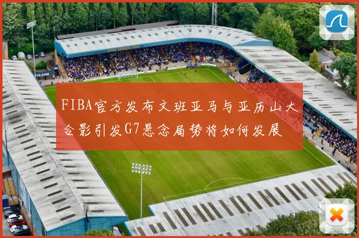 FIBA官方发布文班亚马与亚历山大合影引发G7悬念局势将如何发展
