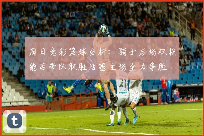 周日竞彩篮球分析：骑士后场双核能否带队取胜活塞主场全力争胜