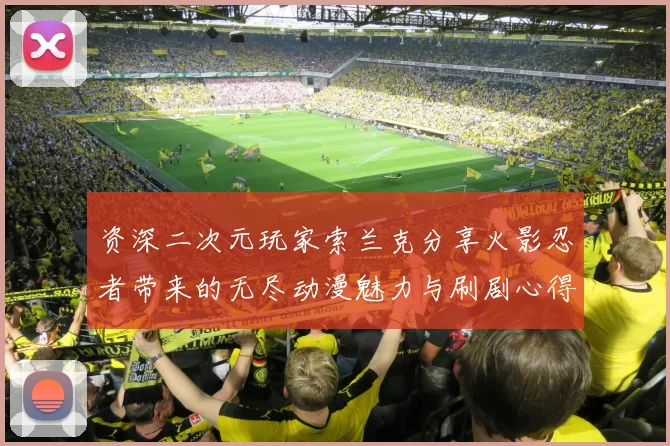 资深二次元玩家索兰克分享火影忍者带来的无尽动漫魅力与刷剧心得