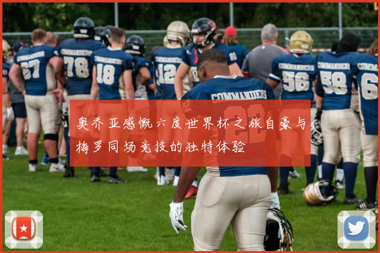 奥乔亚感慨六度世界杯之旅自豪与梅罗同场竞技的独特体验