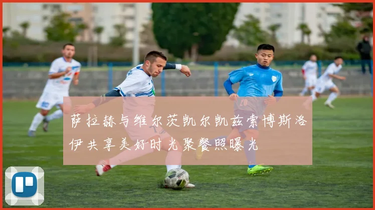 萨拉赫与维尔茨凯尔凯兹索博斯洛伊共享美好时光聚餐照曝光