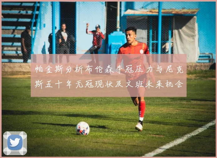 帕金斯分析布伦森夺冠压力与尼克斯五十年无冠现状及文班未来机会