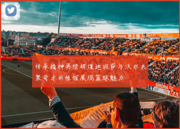 传承精神再续辉煌迪班萨与沃尔共聚奇才训练馆展现篮球魅力