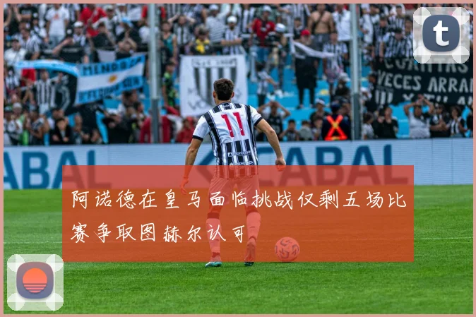阿诺德在皇马面临挑战仅剩五场比赛争取图赫尔认可