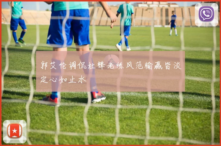 郭艾伦调侃杜锋老练风范输赢皆淡定心如止水