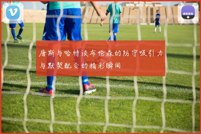 唐斯与哈特谈布伦森的防守吸引力与默契配合的精彩瞬间