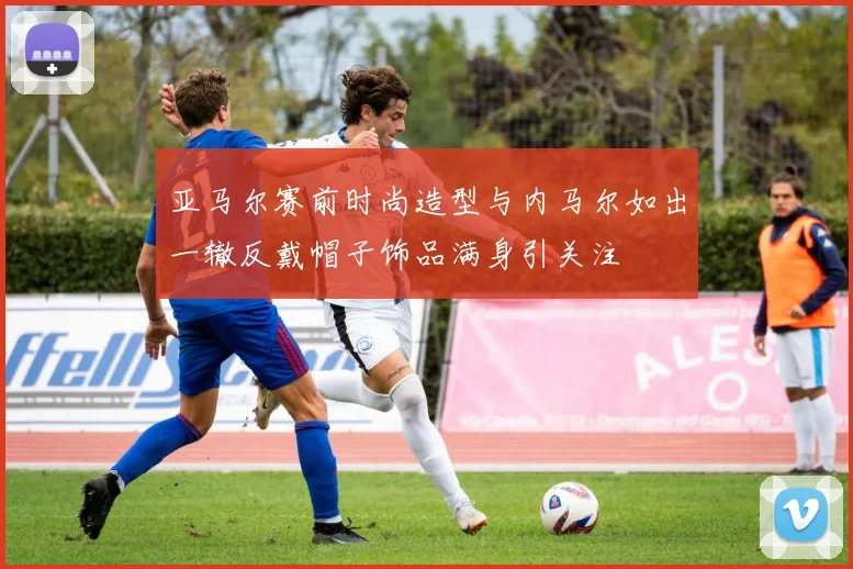 亚马尔赛前时尚造型与内马尔如出一辙反戴帽子饰品满身引关注