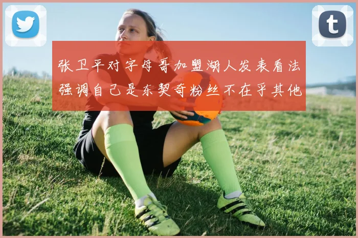 张卫平对字母哥加盟湖人发表看法强调自己是东契奇粉丝不在乎其他球员动态