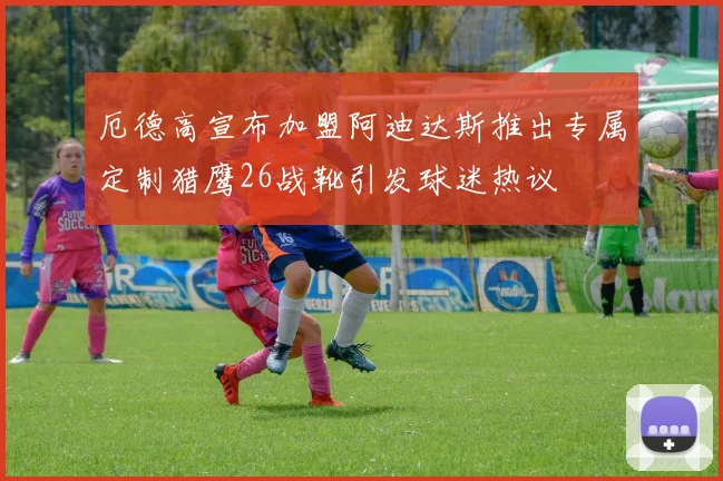 厄德高宣布加盟阿迪达斯推出专属定制猎鹰26战靴引发球迷热议