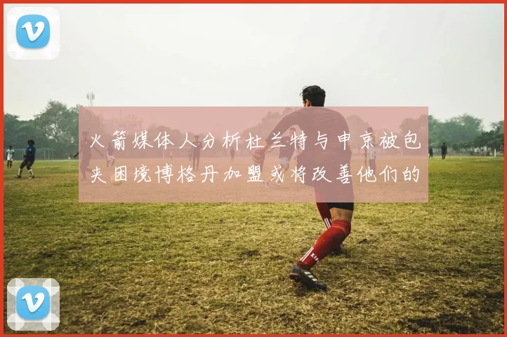 火箭媒体人分析杜兰特与申京被包夹困境博格丹加盟或将改善他们的进攻空间