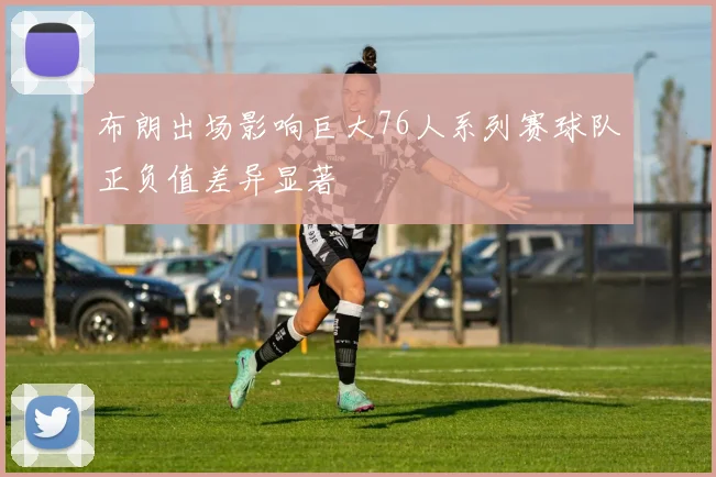 布朗出场影响巨大76人系列赛球队正负值差异显著