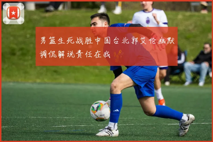 男篮生死战胜中国台北郭艾伦幽默调侃解说责任在我