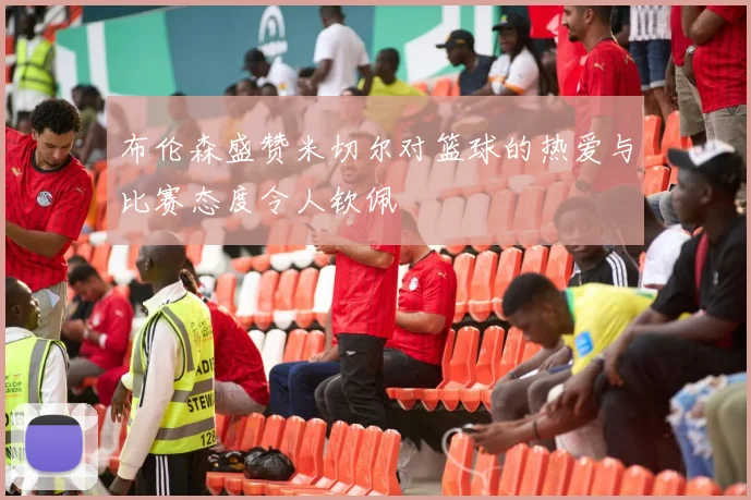 布伦森盛赞米切尔对篮球的热爱与比赛态度令人钦佩